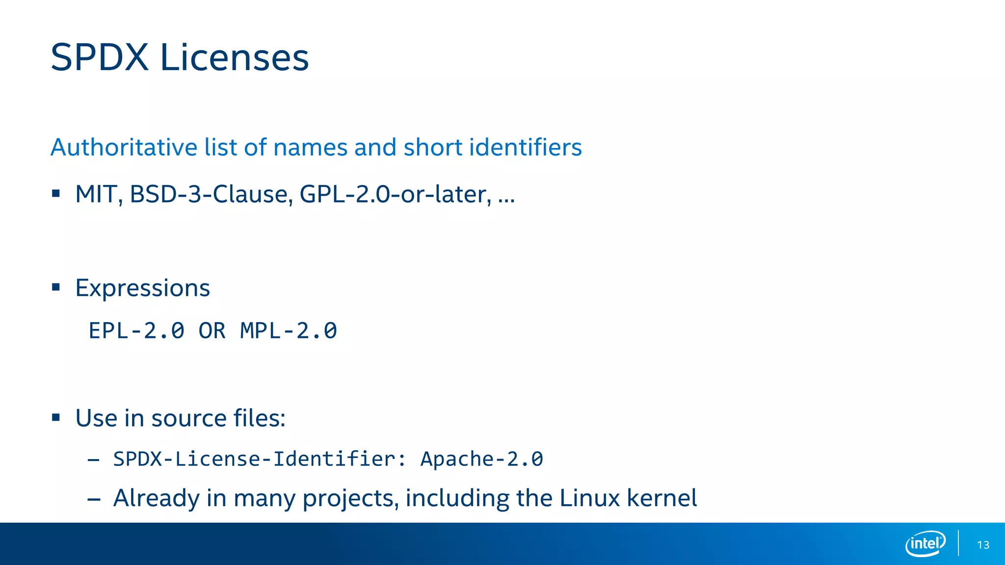 13
SPDX Licenses
Authoritative list of names and short identifiers
▪ MIT, BSD-3-Clause, GPL-2.0-or-later, …
▪ Expressions
EPL-2.0 OR MPL-2.0
▪ Use in source files:
– SPDX-License-Identifier: Apache-2.0
– Already in many projects, including the Linux kernel
 