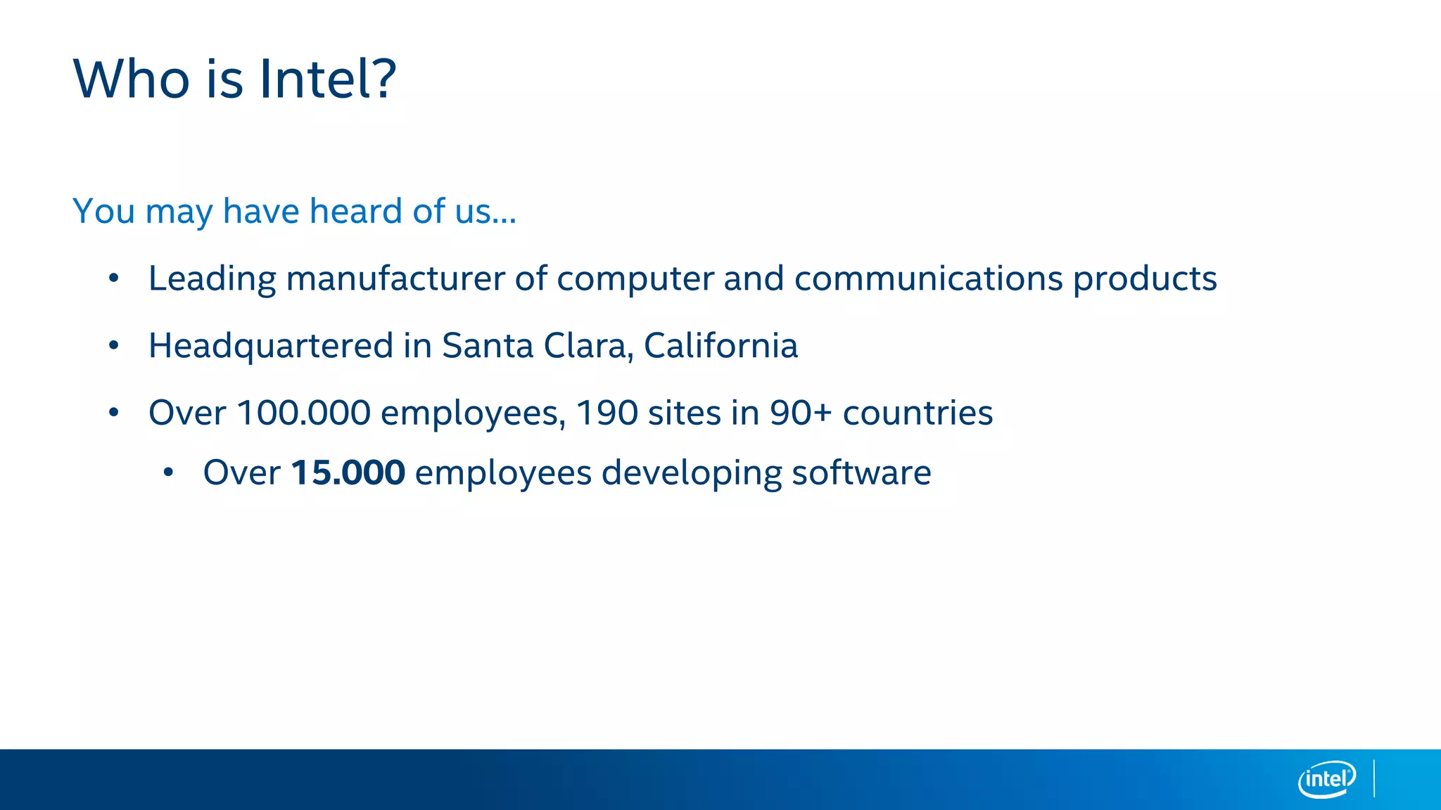 Who is Intel?
You may have heard of us…
• Leading manufacturer of computer and communications products
• Headquartered in Santa Clara, California
• Over 100.000 employees, 190 sites in 90+ countries
• Over 15.000 employees developing software
 