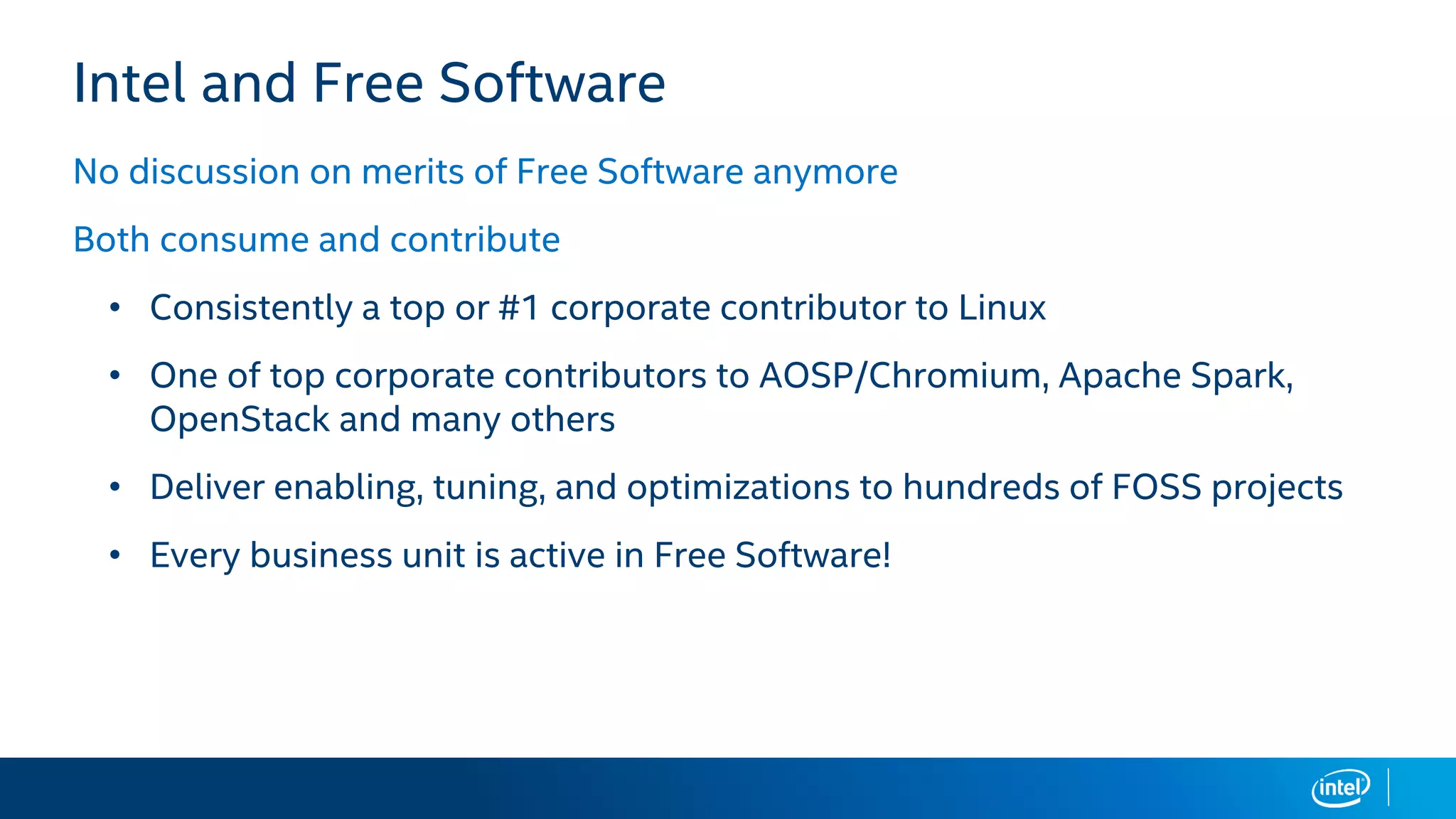 Intel and Free Software
No discussion on merits of Free Software anymore
Both consume and contribute
• Consistently a top or #1 corporate contributor to Linux
• One of top corporate contributors to AOSP/Chromium, Apache Spark,
OpenStack and many others
• Deliver enabling, tuning, and optimizations to hundreds of FOSS projects
• Every business unit is active in Free Software!
 