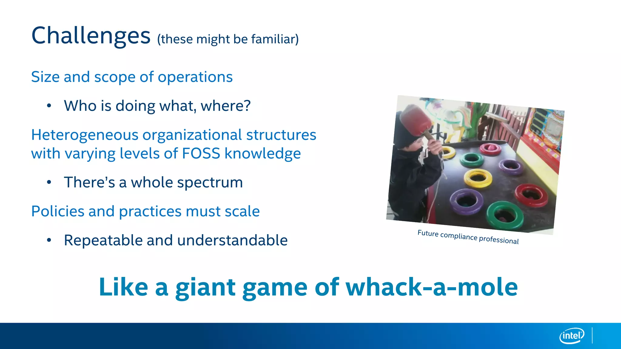 Challenges (these might be familiar)
Size and scope of operations
• Who is doing what, where?
Heterogeneous organizational structures
with varying levels of FOSS knowledge
• There’s a whole spectrum
Policies and practices must scale
• Repeatable and understandable
Like a giant game of whack-a-mole
 
