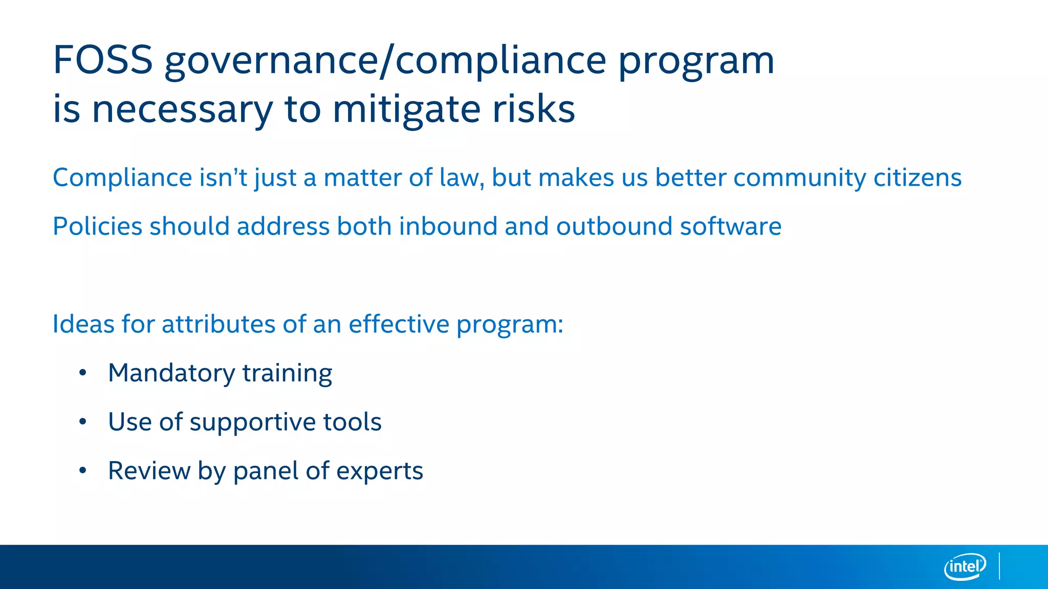 FOSS governance/compliance program
is necessary to mitigate risks
Compliance isn’t just a matter of law, but makes us better community citizens
Policies should address both inbound and outbound software
Ideas for attributes of an effective program:
• Mandatory training
• Use of supportive tools
• Review by panel of experts
 