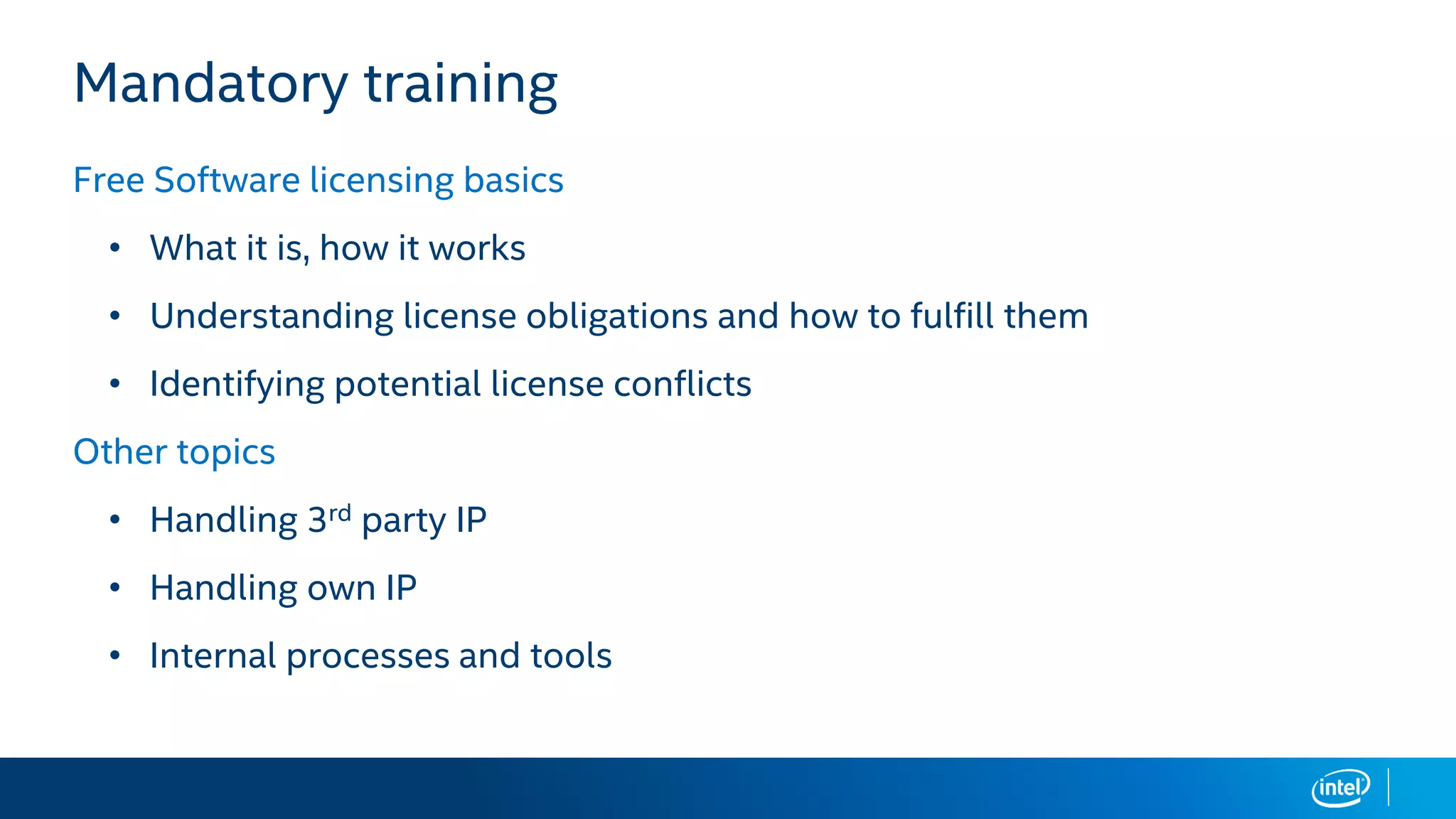 Mandatory training
Free Software licensing basics
• What it is, how it works
• Understanding license obligations and how to fulfill them
• Identifying potential license conflicts
Other topics
• Handling 3rd party IP
• Handling own IP
• Internal processes and tools
 