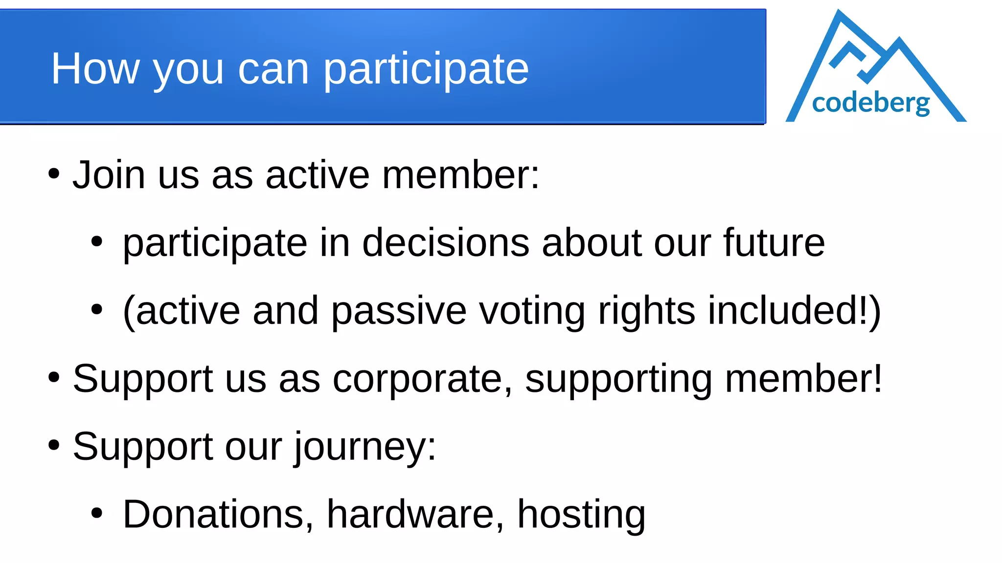 How you can participate
●
Join us as active member:
●
participate in decisions about our future
●
(active and passive voting rights included!)
●
Support us as corporate, supporting member!
●
Support our journey:
●
Donations, hardware, hosting
codeberg
 