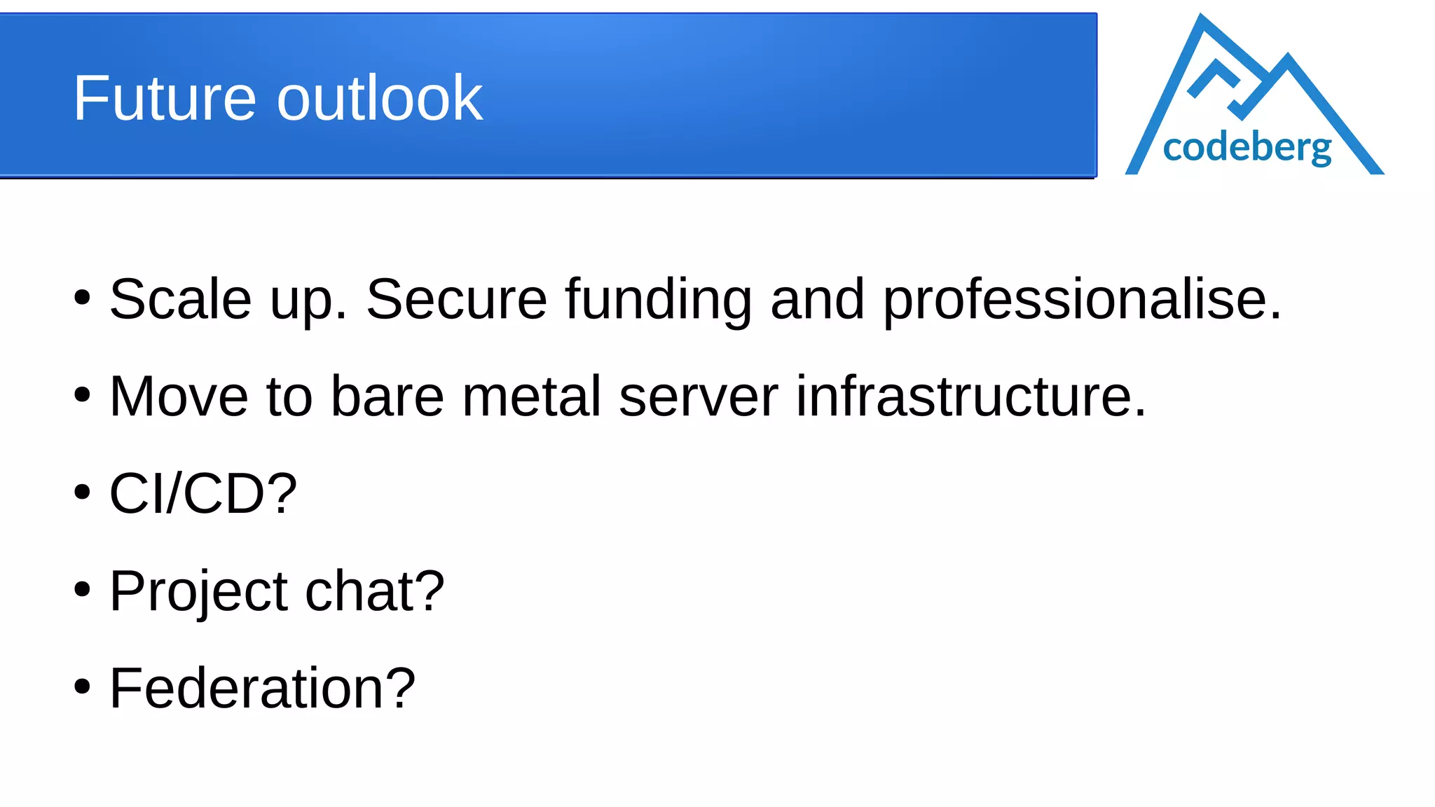 Future outlook
●
Scale up. Secure funding and professionalise.
●
Move to bare metal server infrastructure.
●
CI/CD?
●
Project chat?
●
Federation?
codeberg
 