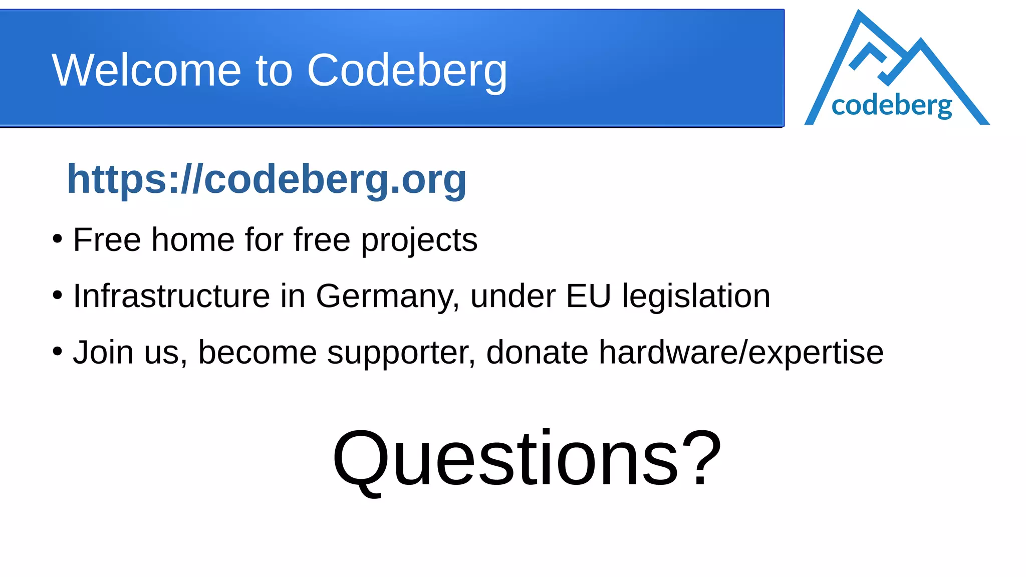 Welcome to Codeberg
https://codeberg.org
●
Free home for free projects
●
Infrastructure in Germany, under EU legislation
●
Join us, become supporter, donate hardware/expertise
Questions?
codeberg
 