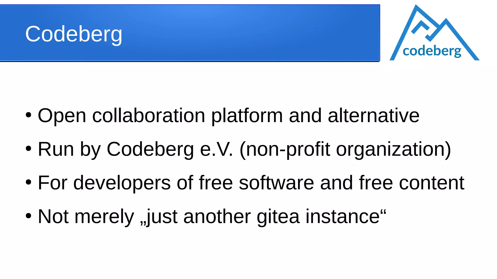 Codeberg
●
Open collaboration platform and alternative
●
Run by Codeberg e.V. (non-profit organization)
●
For developers of free software and free content
●
Not merely „just another gitea instance“
codeberg
 