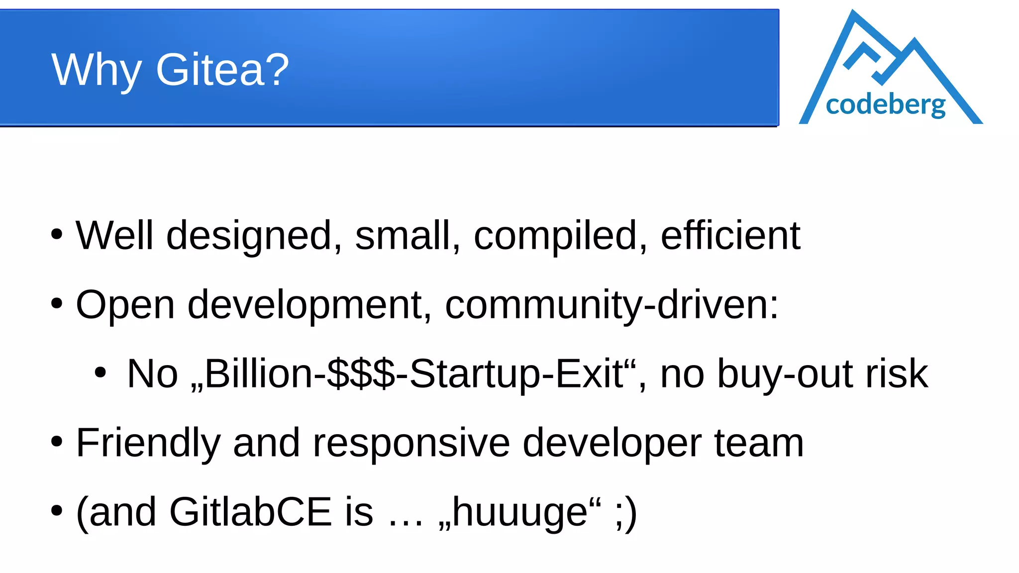 Why Gitea?
●
Well designed, small, compiled, efficient
●
Open development, community-driven:
●
No „Billion-$$$-Startup-Exit“, no buy-out risk
●
Friendly and responsive developer team
●
(and GitlabCE is … „huuuge“ ;)
codeberg
 