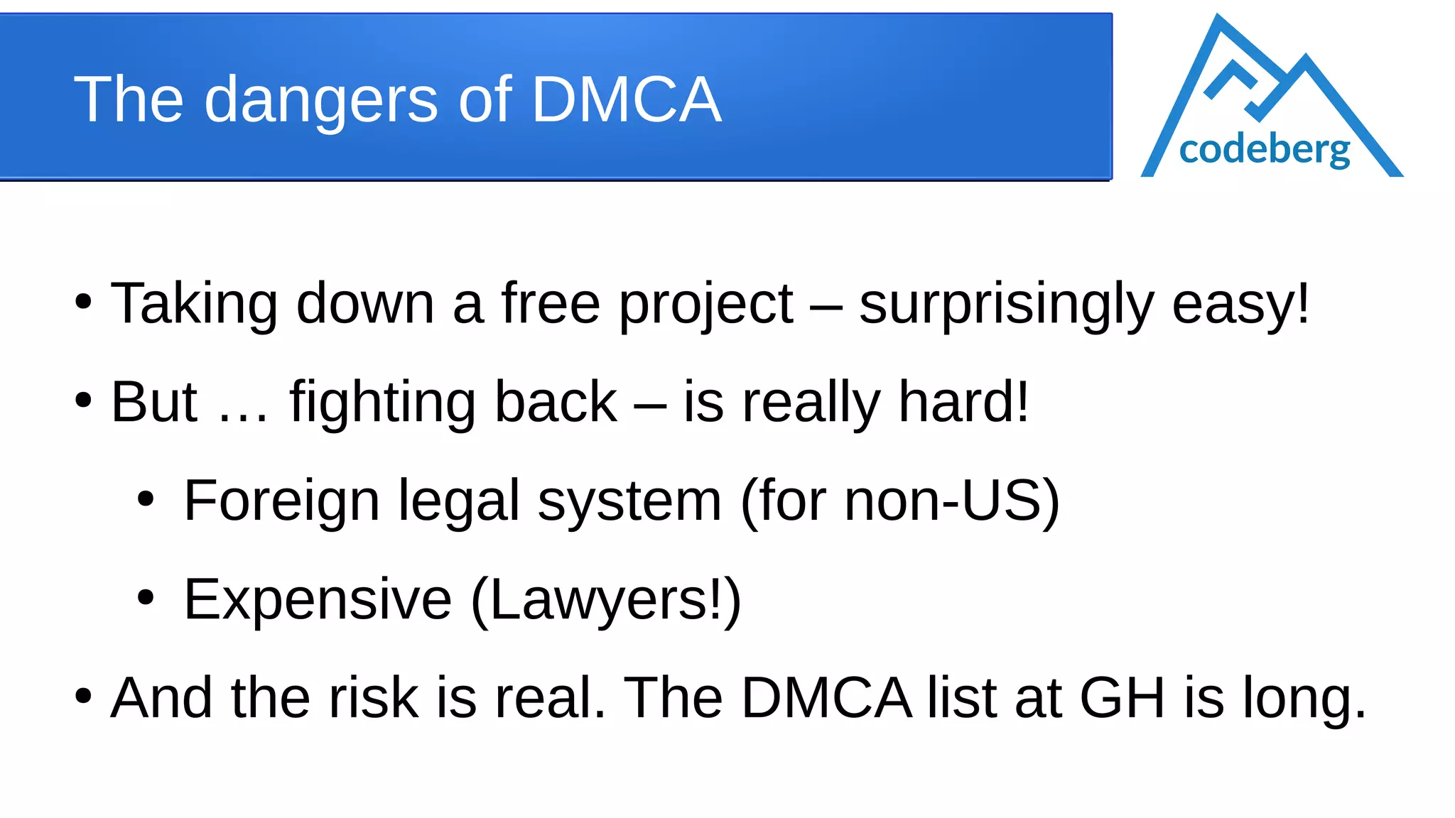 The dangers of DMCA
●
Taking down a free project – surprisingly easy!
●
But … fighting back – is really hard!
●
Foreign legal system (for non-US)
●
Expensive (Lawyers!)
●
And the risk is real. The DMCA list at GH is long.
codeberg
 