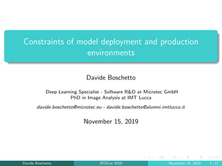 Constraints of model deployment and production
environments
Davide Boschetto
Deep Learning Specialist - Software R&D at Microtec GmbH
PhD in Image Analysis at IMT Lucca
davide.boschetto@microtec.eu - davide.boschetto@alumni.imtlucca.it
November 15, 2019
Davide Boschetto SFSCon 2019 November 15, 2019 1 / 17
 