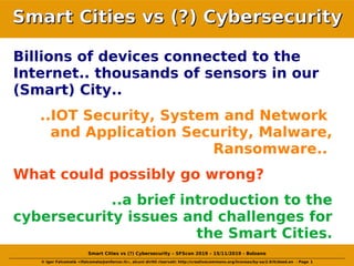 © Igor Falcomatà <ifalcomata@enforcer.it>, alcuni diritti riservati: http://creativecommons.org/licenses/by-sa/2.0/it/deed.en - Page 1
Smart Cities vs (?) Cybersecurity – SFScon 2019 – 15/11/2019 - Bolzano
Smart Cities vs (?) CybersecuritySmart Cities vs (?) Cybersecurity
Billions of devices connected to the
Internet.. thousands of sensors in our
(Smart) City..
..IOT Security, System and Network
and Application Security, Malware,
Ransomware..
What could possibly go wrong?
..a brief introduction to the
cybersecurity issues and challenges for
the Smart Cities.
 