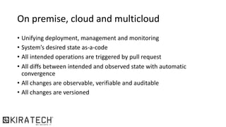On premise, cloud and multicloud
• Unifying deployment, management and monitoring
• System’s desired state as-a-code
• All intended operations are triggered by pull request
• All diffs between intended and observed state with automatic
convergence
• All changes are observable, verifiable and auditable
• All changes are versioned
 
