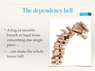 The dependency hell
❖ A bug or security
breach or legal issue
concerning one single
piece…
❖ …can make the whole
tower fal...