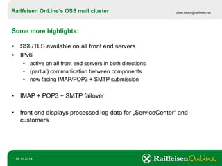 Raiffeisen OnLine‘sOSS mail cluster 
urban.loesch@raiffeisen.net 
18.11.2014 
Some more highlights: 
•SSL/TLS availableon all front end servers 
•IPv6 
•active on all front end servers in both directions 
•(partial) communication between components 
•now facing IMAP/POP3 + SMTP submission 
•IMAP + POP3 + SMTP failover 
•front end displays processed log data for „ServiceCenter“ and customers  
