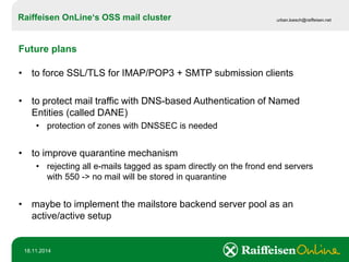Raiffeisen OnLine‘sOSS mail cluster 
urban.loesch@raiffeisen.net 
18.11.2014 
Future plans 
•to force SSL/TLS for IMAP/POP3 + SMTP submission clients 
•to protect mail traffic with DNS-based Authentication of Named Entities (called DANE) 
•protection of zones with DNSSEC is needed 
•to improve quarantine mechanism 
•rejecting all e-mails tagged as spam directly on the frond end servers with 550 -> no mail will be stored in quarantine 
•maybe to implement the mailstore backend server pool as an active/active setup  