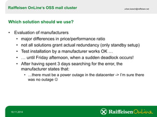 Raiffeisen OnLine‘sOSS mail cluster 
urban.loesch@raiffeisen.net 
18.11.2014 
Which solution should we use? 
•Evaluation of manufacturers 
•major differences in price/performance ratio 
•not all solutions grant actual redundancy (only standby setup) 
•Test installation by a manufacturer works OK … 
•… until Friday afternoon, when a sudden deadlock occurs! 
•After having spent 3 days searching for the error, the manufacturer states that: 
•…there must be a power outage in the datacenter -> I’m sure there was no outage   
