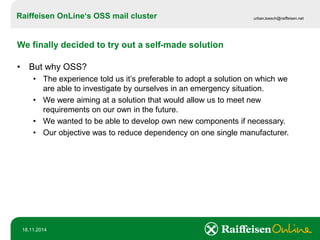 Raiffeisen OnLine‘sOSS mail cluster 
urban.loesch@raiffeisen.net 
18.11.2014 
We finally decided to try out a self-made solution 
•But why OSS? 
•The experience told us it’s preferable to adopt a solution on which we are able to investigate by ourselves in an emergency situation. 
•We were aiming at a solution that would allow us to meet new requirements on our own in the future. 
•We wanted to be able to develop own new components if necessary. 
•Our objective was to reduce dependency on one single manufacturer.  