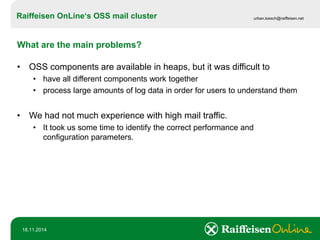 Raiffeisen OnLine‘sOSS mail cluster 
urban.loesch@raiffeisen.net 
18.11.2014 
What are the main problems? 
•OSS components are available in heaps, but it was difficult to 
•have all different components work together 
•process large amounts of log data in order for users to understand them 
•We had not much experience with high mail traffic. 
•It took us some time to identify the correct performance and configuration parameters.  