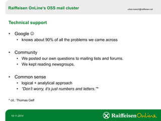 Raiffeisen OnLine‘sOSS mail cluster 
urban.loesch@raiffeisen.net 
18.11.2014 
Technical support 
•Google  
•knows about 90% of all the problems we came across 
•Community 
•We posted our own questions to mailing lists and forums. 
•We kept reading newsgroups. 
•Common sense 
•logical + analytical approach 
•“Don’t worry, it’s just numbers and letters.”* 
* cit.: Thomas Gelf  