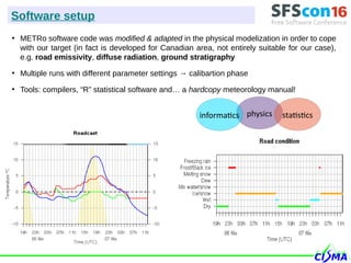 ●
METRo software code was modified & adapted in the physical modelization in order to cope
with our target (in fact is developed for Canadian area, not entirely suitable for our case),
e.g. road emissivity, diffuse radiation, ground stratigraphy
●
Multiple runs with different parameter settings → calibartion phase
●
Tools: compilers, “R” statistical software and… a hardcopy meteorology manual!
Software setup
physics statisticsinformatics
 