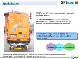 METRo is a 1D model, which performs forecasts
at single points
To spazialize forecast, thermal mapping is
performed: acquisition of temperature via an
infrared thermometer mounted on a vehicle
Thermal mapping permits to identify the pattern
and distribution of warm and cold sections
along a road.
Thermal mapping permits to identify the pattern
and distribution of warm and cold sections
along a road.
(picture from: Thermal mapping as a valuable tool for road weather forecastand winter road
maintenance - An example from the Italian Alps, RSCY 2016)
Spatialization
physics informatics engineering
 
