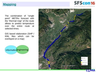 The combination of “single
point” METRo forecast with
the “thermal map” of the route
allows to predict temperature
over the entire route at
selected times.
GIS based elaboration (SHP /
KML files which can be
overlayed on a map)
Mapping
informaticsengineering
 