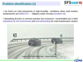 • Ice forms on road pavements in high-humidity conditions when road surface
temperatures are below 0°C → Slippery roads increase accident risk
• Spreading de-icers is common practice but excessive / uncontrolled use is both
hazardous for the environment and cost-demanding for road maintenance system
(source: CLEAN-ROADS flyer – clean-roads.eu)
Problem identification (1)
 