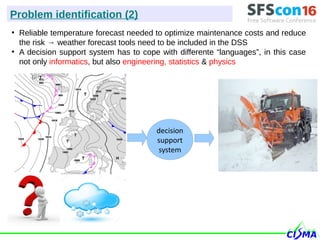 ●
Reliable temperature forecast needed to optimize maintenance costs and reduce
the risk → weather forecast tools need to be included in the DSS
●
A decision support system has to cope with differente “languages”, in this case
not only informatics, but also engineering, statistics & physics
Problem identification (2)
decision
support
system
 