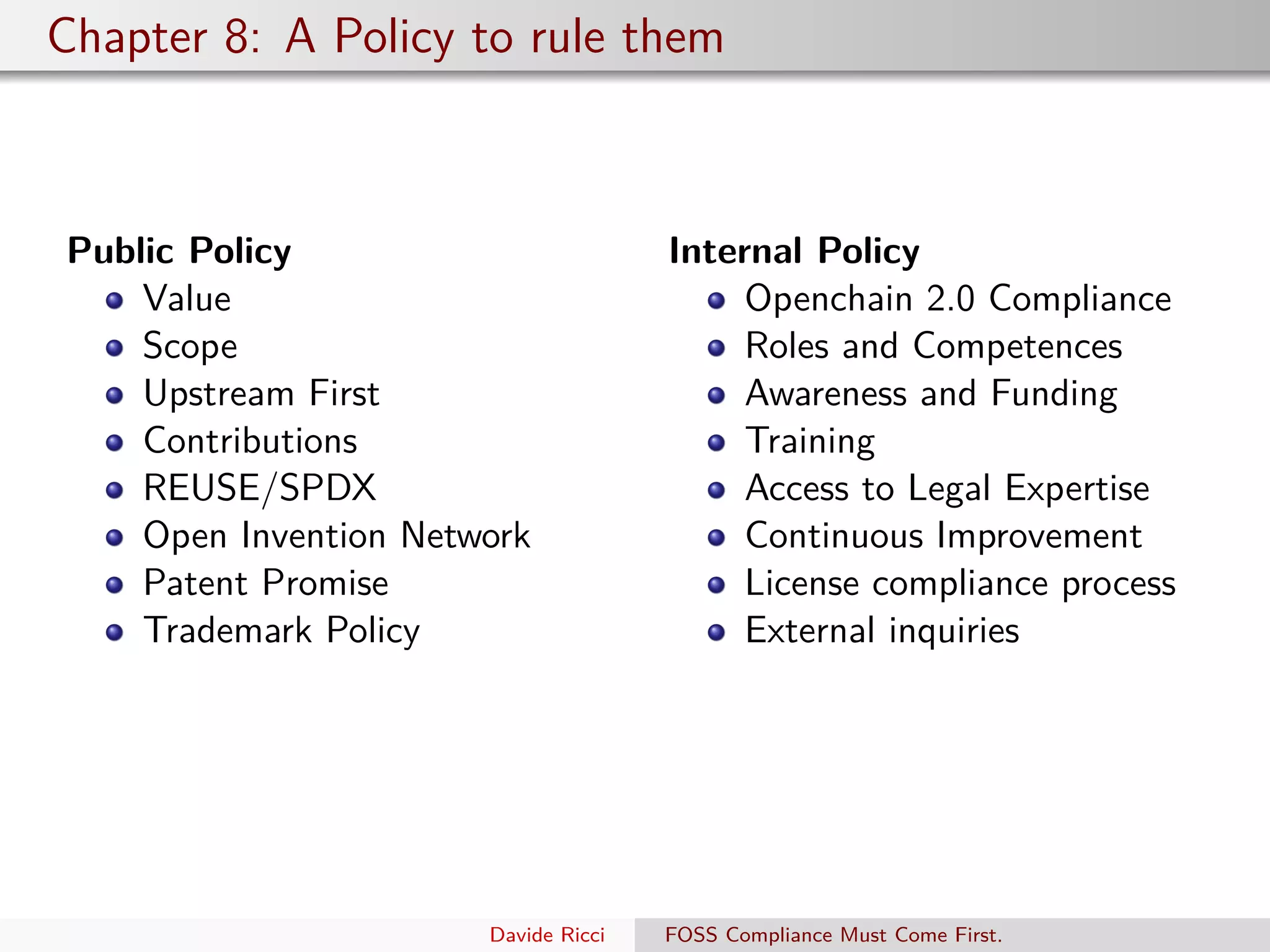 Chapter 8: A Policy to rule them
Public Policy
Value
Scope
Upstream First
Contributions
REUSE/SPDX
Open Invention Network
Patent Promise
Trademark Policy
Internal Policy
Openchain 2.0 Compliance
Roles and Competences
Awareness and Funding
Training
Access to Legal Expertise
Continuous Improvement
License compliance process
External inquiries
Davide Ricci FOSS Compliance Must Come First.
 