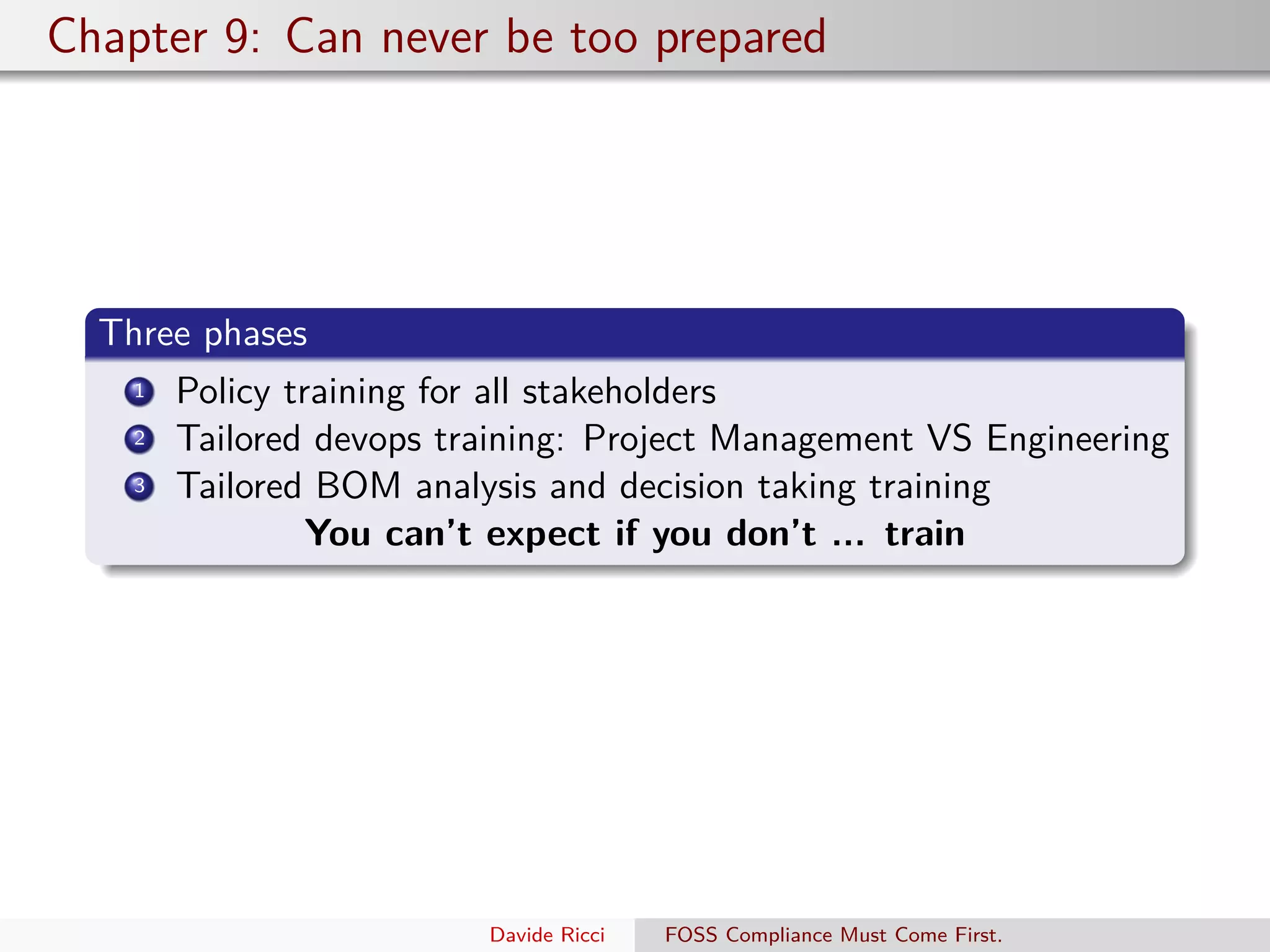 Chapter 9: Can never be too prepared
Three phases
1 Policy training for all stakeholders
2 Tailored devops training: Project Management VS Engineering
3 Tailored BOM analysis and decision taking training
You can’t expect if you don’t ... train
Davide Ricci FOSS Compliance Must Come First.
 