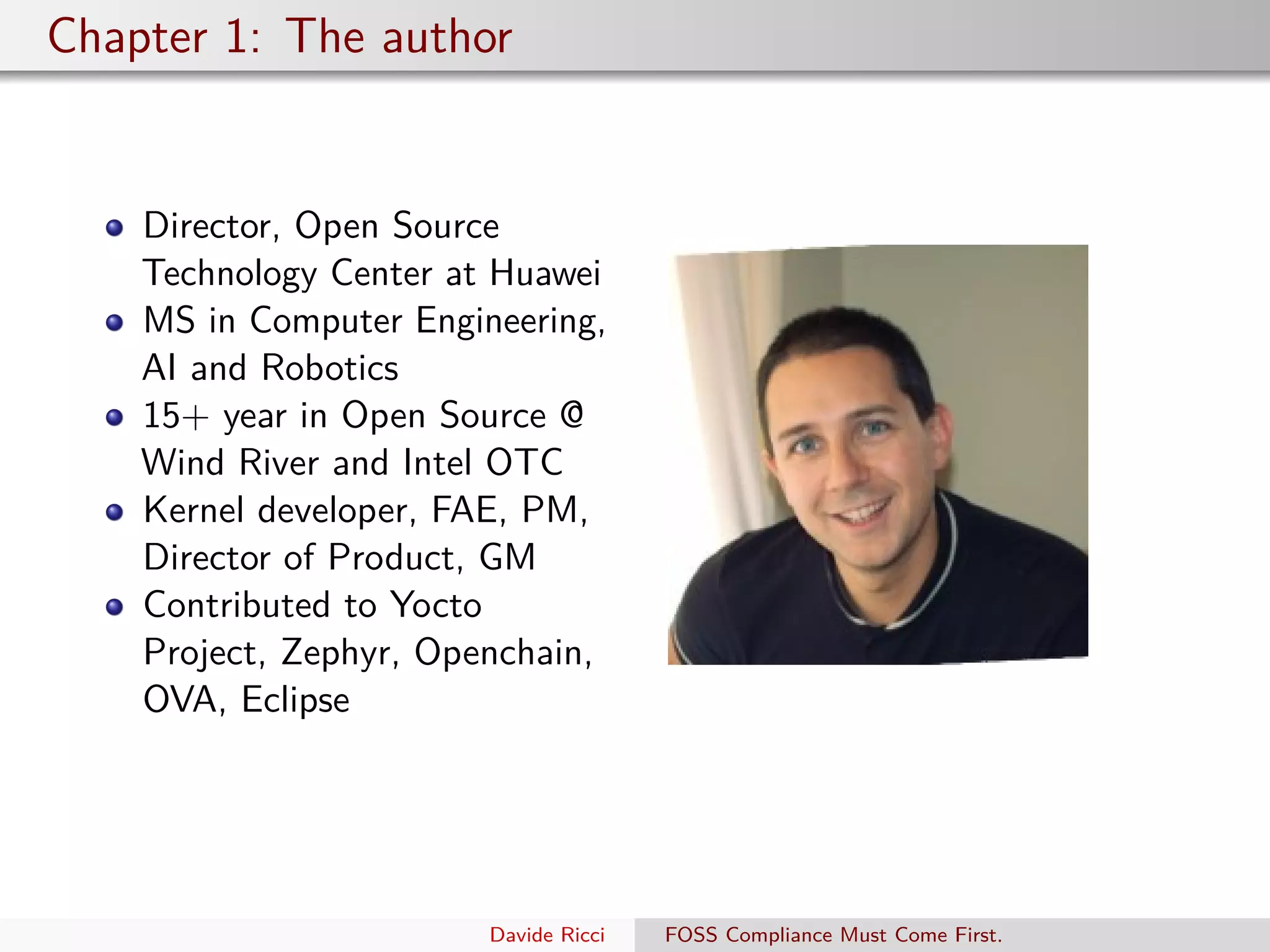 Chapter 1: The author
Director, Open Source
Technology Center at Huawei
MS in Computer Engineering,
AI and Robotics
15+ year in Open Source @
Wind River and Intel OTC
Kernel developer, FAE, PM,
Director of Product, GM
Contributed to Yocto
Project, Zephyr, Openchain,
OVA, Eclipse
Davide Ricci FOSS Compliance Must Come First.
 