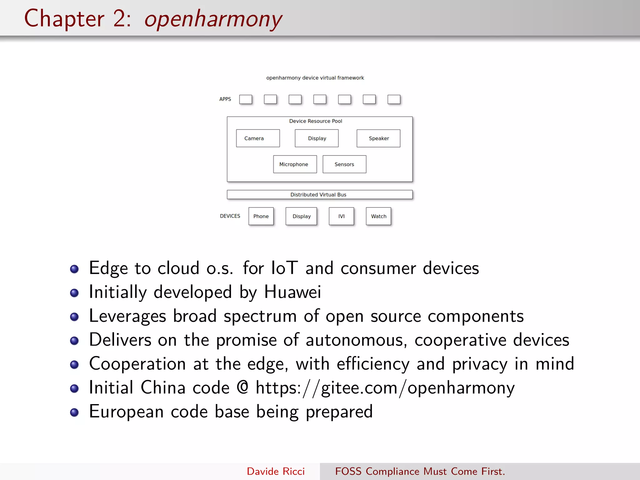 Chapter 2: openharmony
Edge to cloud o.s. for IoT and consumer devices
Initially developed by Huawei
Leverages broad spectrum of open source components
Delivers on the promise of autonomous, cooperative devices
Cooperation at the edge, with eﬃciency and privacy in mind
Initial China code @ https://gitee.com/openharmony
European code base being prepared
Davide Ricci FOSS Compliance Must Come First.
 
