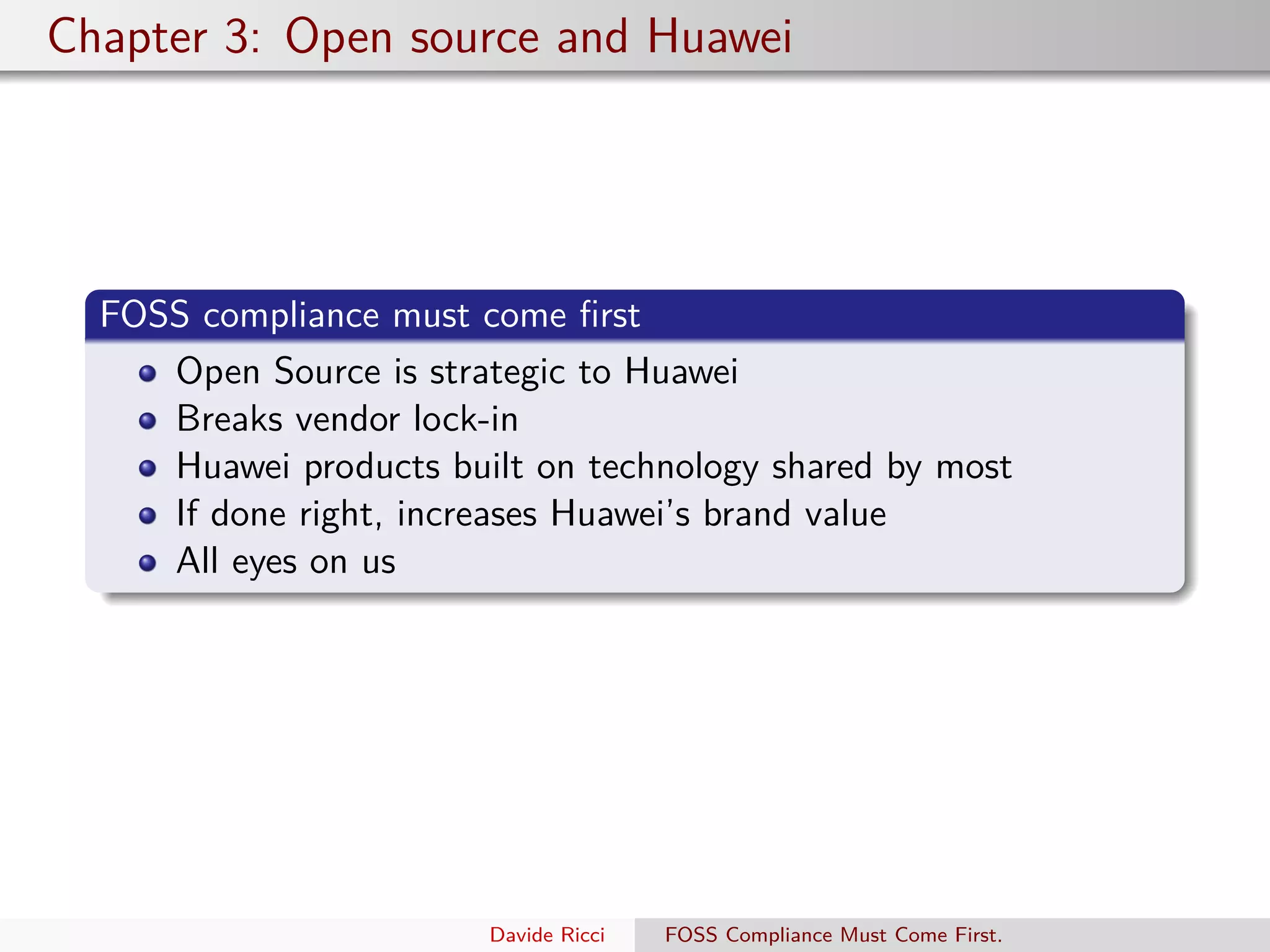 Chapter 3: Open source and Huawei
FOSS compliance must come ﬁrst
Open Source is strategic to Huawei
Breaks vendor lock-in
Huawei products built on technology shared by most
If done right, increases Huawei’s brand value
All eyes on us
Davide Ricci FOSS Compliance Must Come First.
 