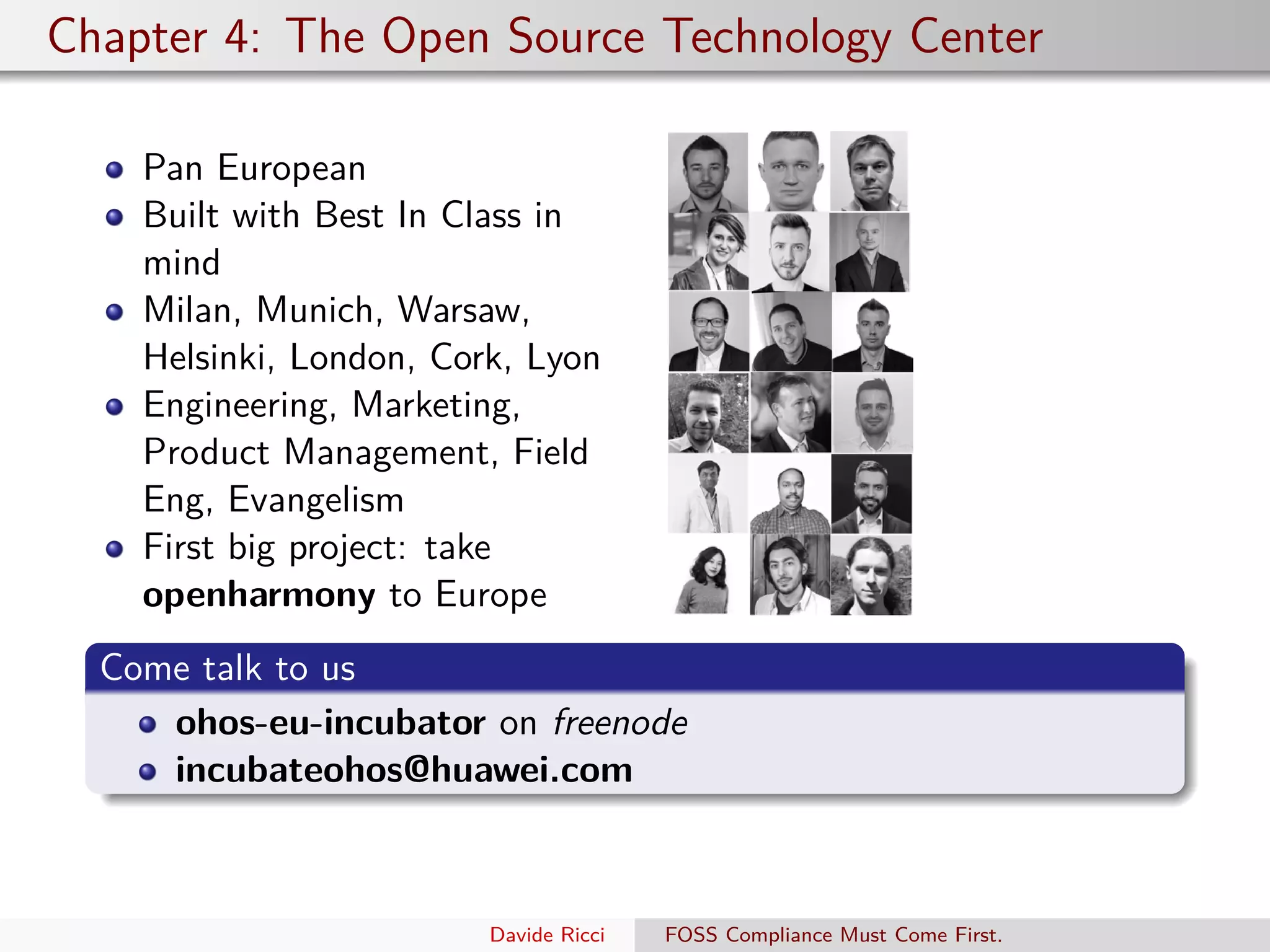 Chapter 4: The Open Source Technology Center
Pan European
Built with Best In Class in
mind
Milan, Munich, Warsaw,
Helsinki, London, Cork, Lyon
Engineering, Marketing,
Product Management, Field
Eng, Evangelism
First big project: take
openharmony to Europe
Come talk to us
ohos-eu-incubator on freenode
incubateohos@huawei.com
Davide Ricci FOSS Compliance Must Come First.
 