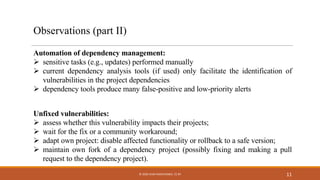 Observations (part II)
Implication
Automation of dependency management:
Ø sensitive tasks (e.g., updates) performed manually
Ø current dependency analysis tools (if used) only facilitate the identification of
vulnerabilities in the project dependencies
Ø dependency tools produce many false-positive and low-priority alerts
Unfixed vulnerabilities:
Ø assess whether this vulnerability impacts their projects;
Ø wait for the fix or a community workaround;
Ø adapt own project: disable affected functionality or rollback to a safe version;
Ø maintain own fork of a dependency project (possibly fixing and making a pull
request to the dependency project).
11© 2020 IVAN PASHCHENKO. CC BY
 
