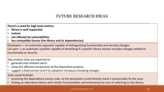 There’s a need for high level metrics:
• library is well-supported
• mature
• not affected by vulnerabilities
• has compatible license (the library and its dependencies)
Developers -> an automatic approach capable of distinguishing functionality and security changes.
Lib users -> an automatic classifier capable of identifying if a specific library version includes changes related to
functionality or security.
Dep analysis tools are expected to:
• generate only relevant alerts
• show the affected components of the dependent projects
• suggest a fixed version and if its adoption introduces breaking changes
Tools could facilitate:
• accessing the dependency source code, so the developers could directly check it and possibly fix the issue
• finding an alternative library with similar functionalities and estimating the cost of switching to this library
12© 2020 IVAN PASHCHENKO. CC BY
 