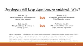 Developers still keep dependencies outdated.. Why?
5
3. R.G. Kula, D.M. German, A. O. TakashiIshio, and K.Inoue. 2017. Do developers update their library dependencies? Emp. Soft. Eng. Journ., 2017
Derr et al. [1]:
«Many dependencies are vulnerable, but
could be easily updated»
Kula et al. [3]:
«Many Java libraries do not react on
security updates»
Huang et al. [2]:
«Easy update would have broken around
50% of dependent projects»
Pashchenko et al. [4]:
«20% of vulnerabilities are in test/dev
scopes, hence, not exploitable»
1. E. Derr, S. Bugiel, S. Fahl, Y. Acar, and M. Backes. 2017. Keep me updated: An empirical study of third-party library updatability on Android. In Proc. of CCS’17.
2. J. Huang, N. Borges, S. Bugiel, and M. Backes. 2019. Up-To-Crash: Evaluating Third-Party Library Updatability on Android. In Proc. of EuroS&P’19.
4. I. Pashchenko, H. Plate, S.E. Ponta, A. Sabetta, and F. Massacci. 2018. Vulnerable Open Source Dependencies: Counting Those That Matter. In Proc. of ESEM’18.
© 2020 IVAN PASHCHENKO. CC BY
 