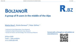 SFSCon 2020 BolzanoR – An R community in the middle of the Alps 13.11.2020
BOLZANOR
A group of R-users in the middle of the Alps
Mattia Rossi1, Giulio Genova2,3, Peter Zellner 1
1 Institute for Earth Observation, Eurac Research
2 Institute for Alpine Environment, Eurac Research
3 Faculty for Science and Technology, Free University of Bolzano
SFSCon 2020
Track I – Data analytics
13.11.2020 @14:40
Connect with us through our web platform at
www.bolzanor.eu
1
 