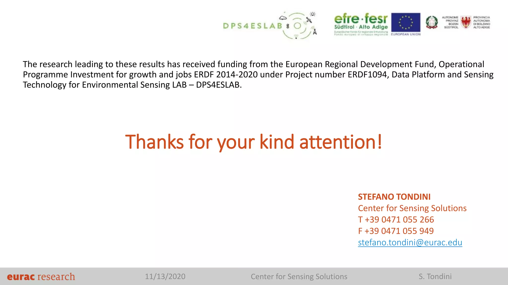 The research leading to these results has received funding from the European Regional Development Fund, Operational
Programme Investment for growth and jobs ERDF 2014-2020 under Project number ERDF1094, Data Platform and Sensing
Technology for Environmental Sensing LAB – DPS4ESLAB.
11/13/2020 Center for Sensing Solutions S. Tondini
Thanks for your kind attention!
STEFANO TONDINI
Center for Sensing Solutions
T +39 0471 055 266
F +39 0471 055 949
stefano.tondini@eurac.edu
 