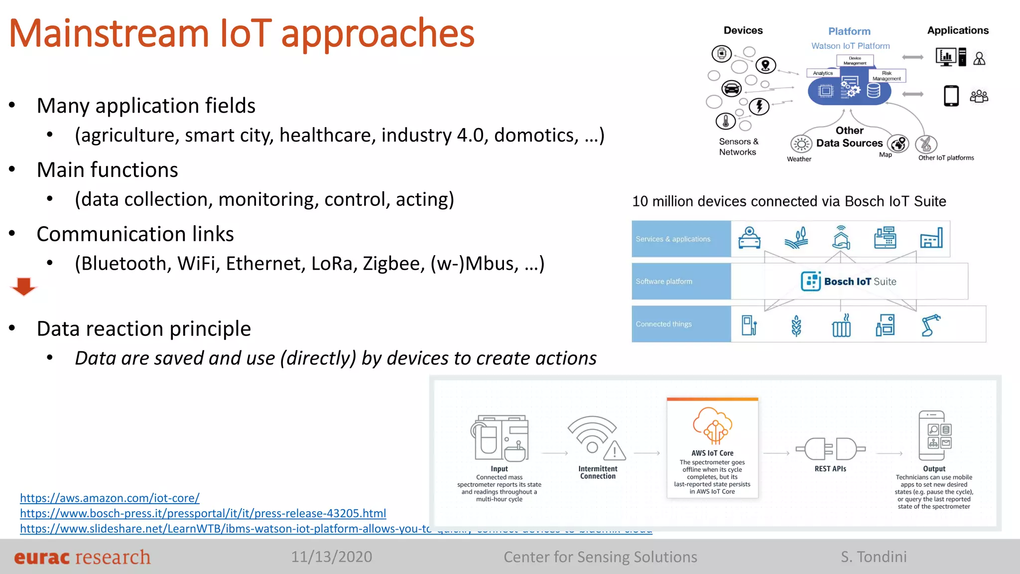 11/13/2020 Center for Sensing Solutions S. Tondini
Mainstream IoT approaches
• Many application fields
• (agriculture, smart city, healthcare, industry 4.0, domotics, …)
• Main functions
• (data collection, monitoring, control, acting)
• Communication links
• (Bluetooth, WiFi, Ethernet, LoRa, Zigbee, (w-)Mbus, …)
• Data reaction principle
• Data are saved and use (directly) by devices to create actions
https://aws.amazon.com/iot-core/
https://www.bosch-press.it/pressportal/it/it/press-release-43205.html
https://www.slideshare.net/LearnWTB/ibms-watson-iot-platform-allows-you-to-quickly-connect-devices-to-bluemix-cloud
 