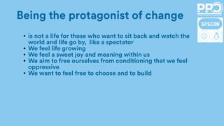 Being the protagonist of change
● is not a life for those who want to sit back and watch the
world and life go by, like a spectator
● We feel life growing
● We feel a sweet joy and meaning within us
● We aim to free ourselves from conditioning that we feel
oppressive
● We want to feel free to choose and to build
 