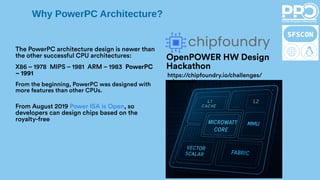 Why PowerPC Architecture?
OpenPOWER HW Design
Hackathon
https://chipfoundry.io/challenges/
microwatt
From August 2019 Power ISA is Open, so
developers can design chips based on the
royalty-free
The PowerPC architecture design is newer than
the other successful CPU architectures:
X86 – 1978 MIPS – 1981 ARM – 1983 PowerPC
– 1991
From the beginning, PowerPC was designed with
more features than other CPUs.
 