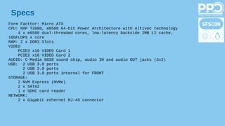 Specs
Form Facttor: Micro ATX
CPU: NXP T2080, e6500 64-bit Power Architecture with Altivec technology
4 x e6500 dual-threaded cores, low-latency backside 2MB L2 cache,
16GFLOPS x core
RAM: 2 x DDR3 Slots
VIDEO
PCIE3 x16 VIDEO Card 1
PCIE2 x16 VIDEO Card 2
AUDIO: C-Media 8828 sound chip, audio IN and audio OUT jacks (3x2)
USB: 2 USB 3.0 ports
2 USB 2.0 ports
2 USB 3.0 ports internal for FRONT
STORAGE:
2 NVM Express (NVMe)
2 x SATA2
1 x SDHC card reader
NETWORK:
2 x Gigabit ethernet RJ-45 connector
 
