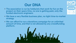 ● The association is run by hobbyists that work for fun on the
project on their spare time, no one is getting paid, only the
funded electronic engineers
● We have a very flexible business plan, no tight time-to-market
strategy
● We can afford to run a donations campaign for an unlimited
amount of time, and that is not allowed by any crowdfunding
platform.
Our DNA
 