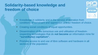 Solidarity-based knowledge and
freedom of choice
●
Knowledge in solidarity and in the service of liberation from
conditions of constraint and oppression and for freedom of choice.
●
Creating social conditions of equal opportunities.
●
Dissemination of the conscious use and utilisation of freedom-
respecting technologies that do not become an information mine for
"surveillance capitalism".
●
Promote access to and use of libre software and hardware in all
sections of the population
 