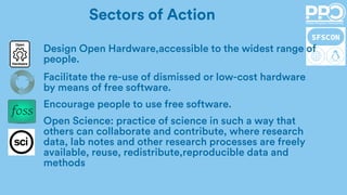 Design Open Hardware,accessible to the widest range of
people.
Facilitate the re-use of dismissed or low-cost hardware
by means of free software.
Encourage people to use free software.
Open Science: practice of science in such a way that
others can collaborate and contribute, where research
data, lab notes and other research processes are freely
available, reuse, redistribute,reproducible data and
methods
Sectors of Action
 