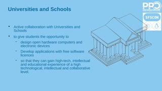 Universities and Schools
●
Active collaboration with Universities and
Schools
●
to give students the opportunity to
– design open hardware computers and
electronic devices
– Develop applications with free software
licences
– so that they can gain high-tech, intellectual
and educational experience of a high
technological, intellectual and collaborative
level.
 