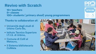 Revivo with Scratch
10+ teachers
5+ classes
100+ students ( primary shool) young programmers
● Università degli studi di
Urbino Carlo Bo,
● Istituto Tecnico Superiore
I.T.I.S. di Urbino,
● Comune di Colli al
Metauro,
● il Sistema bibliotecario
CoMeta
Thanks to collaboration of:
 
