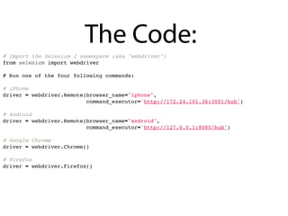 The Code:
# Import the Selenium 2 namespace (aka "webdriver")
from selenium import webdriver

# Run one of the four following commands:

# iPhone
driver = webdriver.Remote(browser_name="iphone",
                          command_executor='http://172.24.101.36:3001/hub')

# Android
driver = webdriver.Remote(browser_name="android",
                          command_executor='http://127.0.0.1:8080/hub')

# Google Chrome
driver = webdriver.Chrome()

# Firefox
driver = webdriver.Firefox()
 