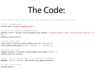 The Code:
# The actual test scenario: Test the codepad.org code execution service.

# Go to codepad.org
driver.get('http://codepad.org')

# Select the Python language option
python_link = driver.find_elements_by_xpath("//input[@name='lang' and @value='Python']")
[0]
python_link.click()

# Enter some text!
text_area = driver.find_element_by_id('textarea')
text_area.send_keys("print 'Hello,' + ' World!'")

# Submit the form!
submit_button = driver.find_element_by_name('submit')
submit_button.click()

# Make this an actual test. Isn't Python beautiful?
assert "Hello, World!" in driver.get_page_source()

# Close the browser!
driver.quit()
 