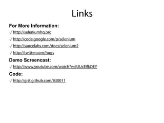 Links
For More Information:
✓http://seleniumhq.org
✓http://code.google.com/p/selenium
✓http://saucelabs.com/docs/selenium2
✓http://twitter.com/hugs
Demo Screencast:
✓http://www.youtube.com/watch?v=IUUcEIfkOEY
Code:
✓http://gist.github.com/830011
 